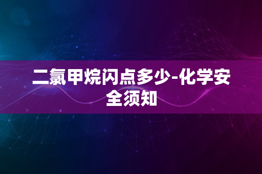 二氯甲烷闪点多少-化学安全须知