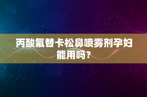 丙酸氟替卡松鼻喷雾剂孕妇能用吗？