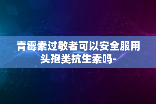 青霉素过敏者可以安全服用头孢类抗生素吗-