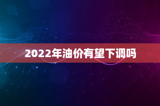 2022年油价有望下调吗