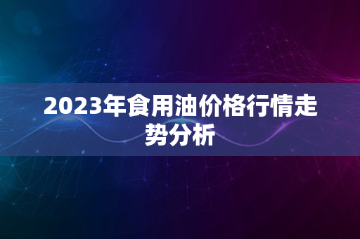 2023年食用油价格行情走势分析