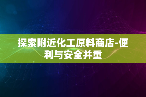 探索附近化工原料商店-便利与安全并重