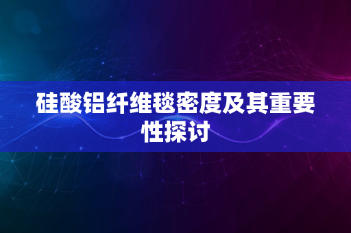 硅酸铝纤维毯密度及其重要性探讨