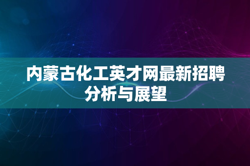 内蒙古化工英才网最新招聘分析与展望