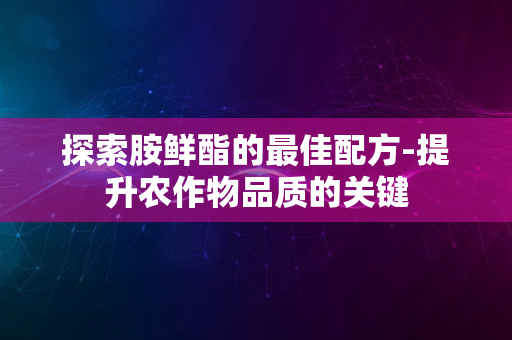 探索胺鲜酯的最佳配方-提升农作物品质的关键