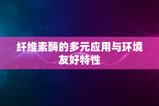 纤维素酶的多元应用与环境友好特性