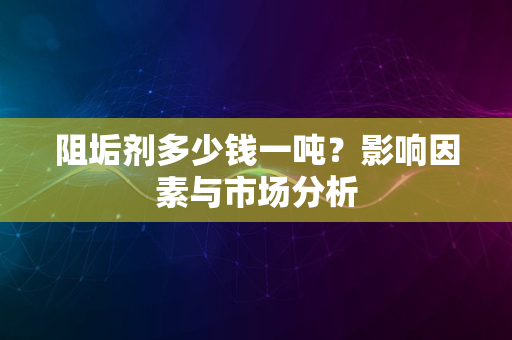 阻垢剂多少钱一吨？影响因素与市场分析