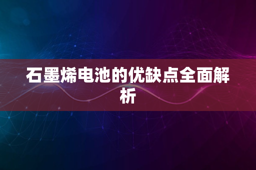 石墨烯电池的优缺点全面解析