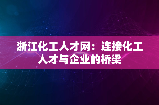 浙江化工人才网：连接化工人才与企业的桥梁