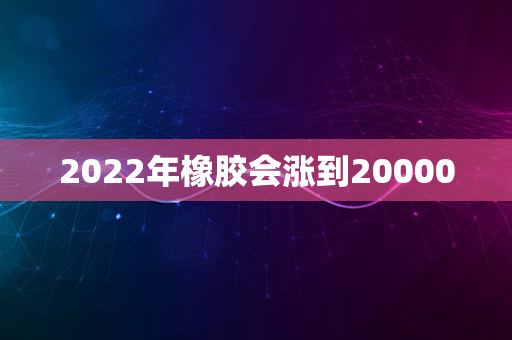 2022年橡胶会涨到20000