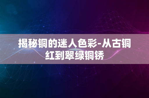 揭秘铜的迷人色彩-从古铜红到翠绿铜锈