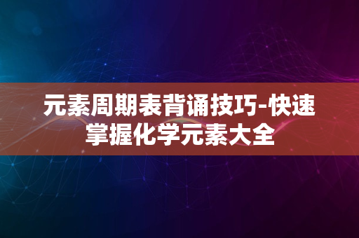 元素周期表背诵技巧-快速掌握化学元素大全