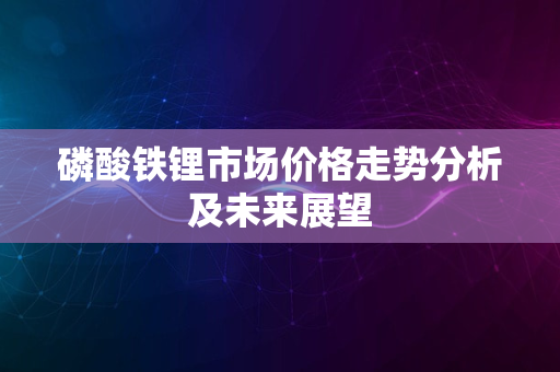 磷酸铁锂市场价格走势分析及未来展望