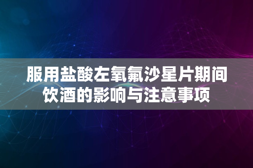 服用盐酸左氧氟沙星片期间饮酒的影响与注意事项