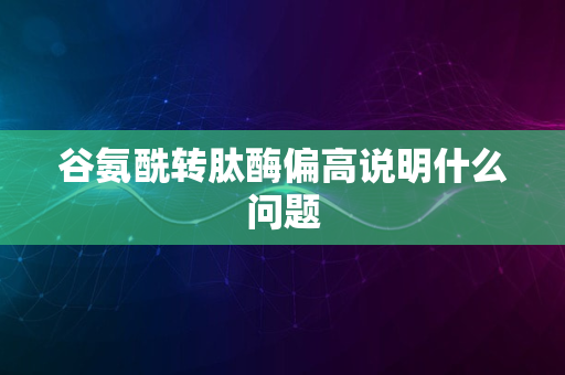 谷氨酰转肽酶偏高说明什么问题