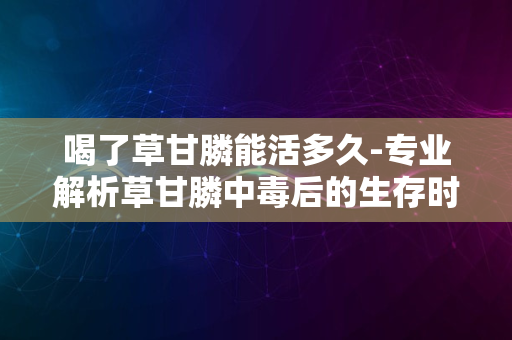 喝了草甘膦能活多久-专业解析草甘膦中毒后的生存时间