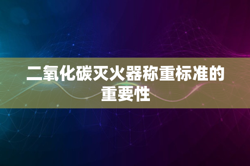 二氧化碳灭火器称重标准的重要性