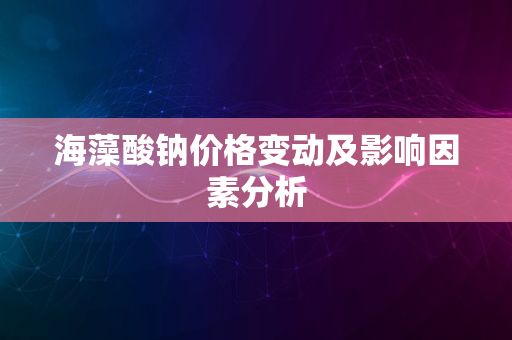 海藻酸钠价格变动及影响因素分析