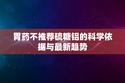 胃药不推荐硫糖铝的科学依据与最新趋势