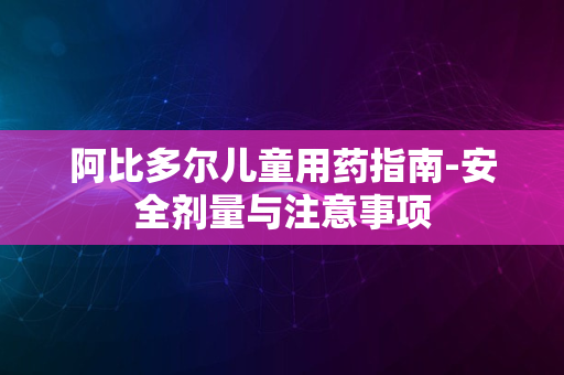 阿比多尔儿童用药指南-安全剂量与注意事项