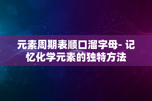 元素周期表顺口溜字母- 记忆化学元素的独特方法