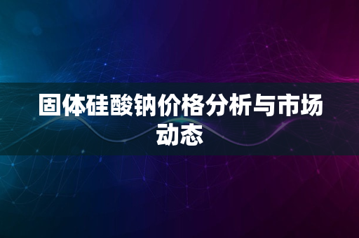 固体硅酸钠价格分析与市场动态