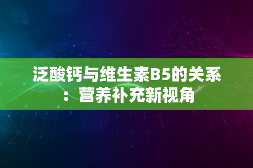 泛酸钙与维生素B5的关系：营养补充新视角