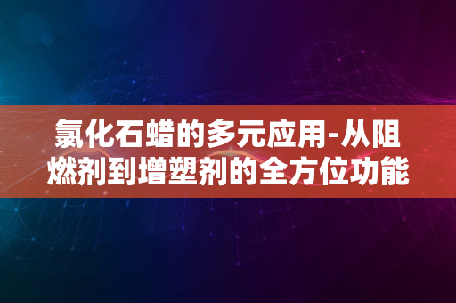 氯化石蜡的多元应用-从阻燃剂到增塑剂的全方位功能