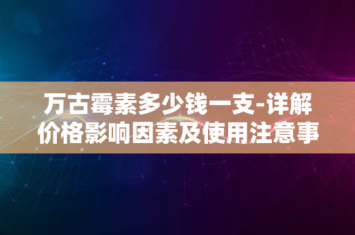 万古霉素多少钱一支-详解价格影响因素及使用注意事项