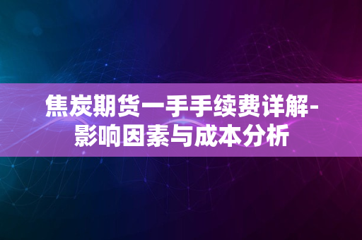 焦炭期货一手手续费详解-影响因素与成本分析