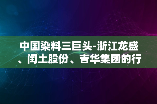 中国染料三巨头-浙江龙盛、闰土股份、吉华集团的行业地位与发展