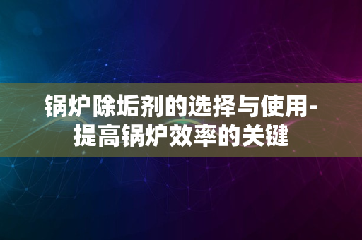 锅炉除垢剂的选择与使用-提高锅炉效率的关键