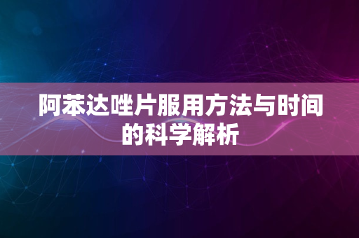 阿苯达唑片服用方法与时间的科学解析