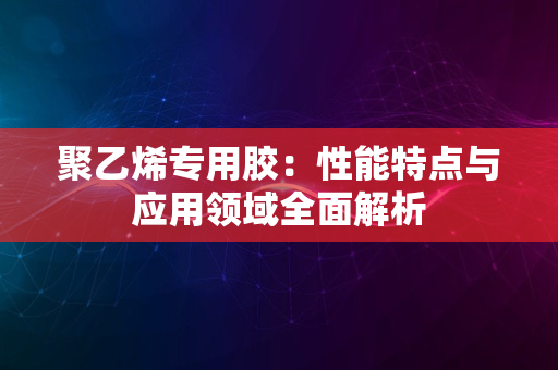 聚乙烯专用胶：性能特点与应用领域全面解析