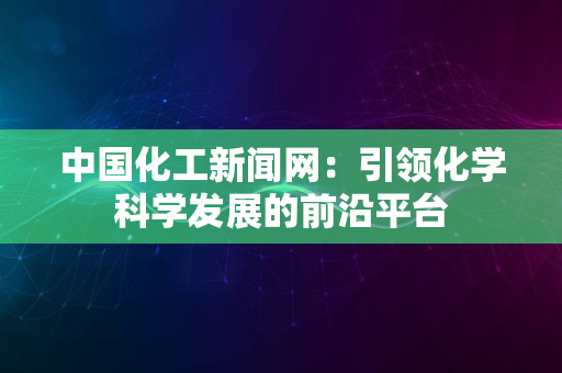 中国化工新闻网：引领化学科学发展的前沿平台