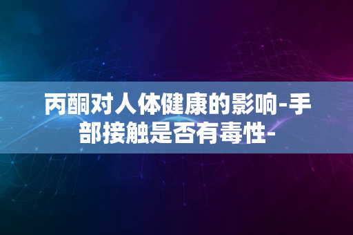 丙酮对人体健康的影响-手部接触是否有毒性-