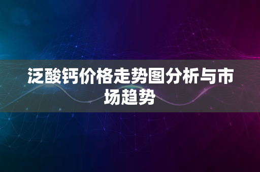 泛酸钙价格走势图分析与市场趋势