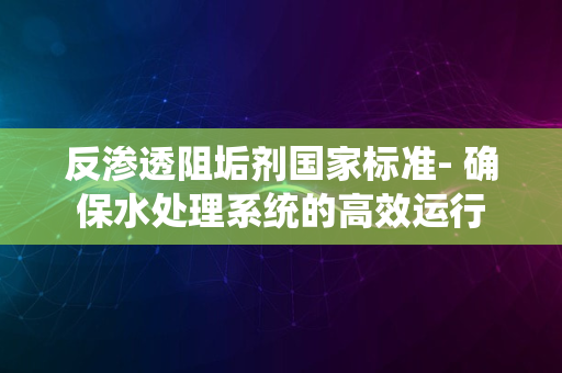 反渗透阻垢剂国家标准- 确保水处理系统的高效运行