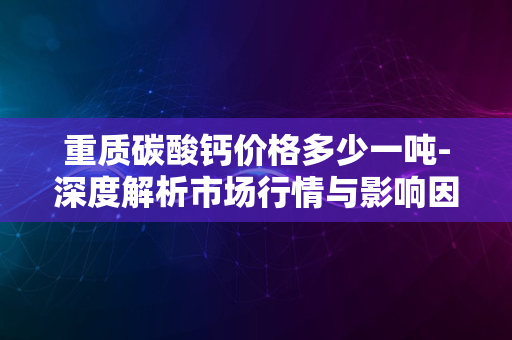 重质碳酸钙价格多少一吨-深度解析市场行情与影响因素