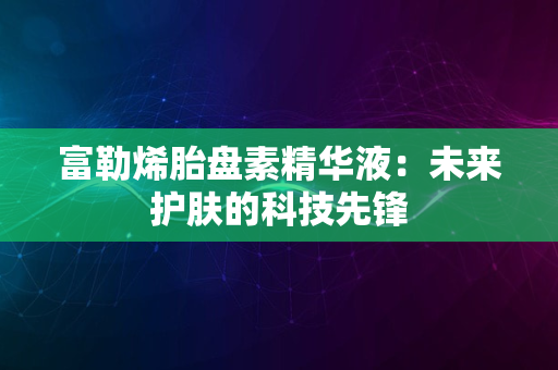 富勒烯胎盘素精华液：未来护肤的科技先锋