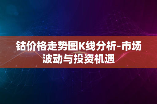 钴价格走势图K线分析-市场波动与投资机遇