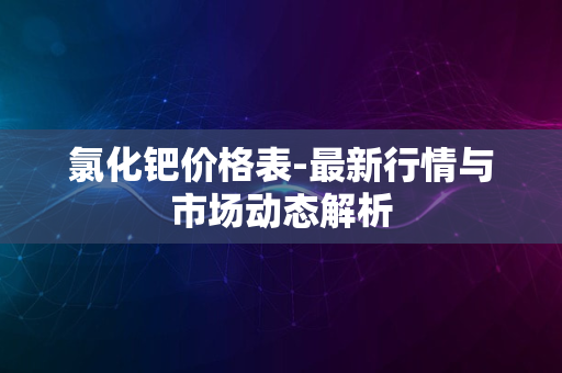 氯化钯价格表-最新行情与市场动态解析