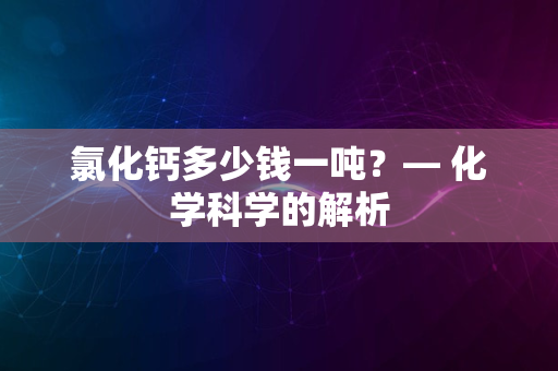 氯化钙多少钱一吨？— 化学科学的解析