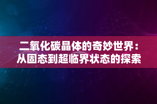 二氧化碳晶体的奇妙世界：从固态到超临界状态的探索