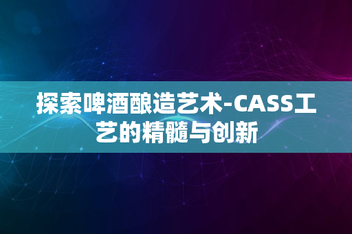 探索啤酒酿造艺术-CASS工艺的精髓与创新