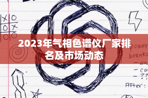 2023年气相色谱仪厂家排名及市场动态