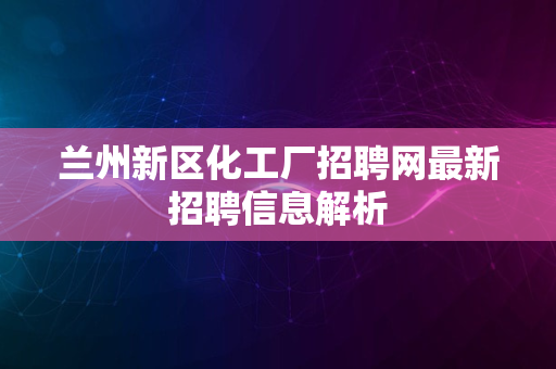 兰州新区化工厂招聘网最新招聘信息解析