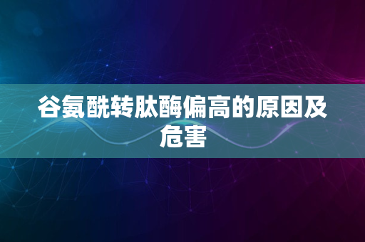 谷氨酰转肽酶偏高的原因及危害