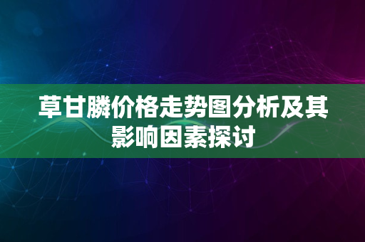 草甘膦价格走势图分析及其影响因素探讨