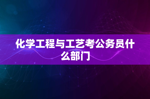 化学工程与工艺考公务员什么部门